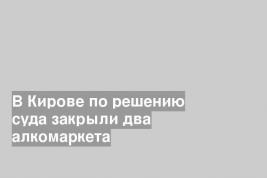 В Кирове по решению суда закрыли два алкомаркета