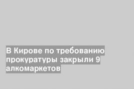 В Кирове по требованию прокуратуры закрыли 9 алкомаркетов