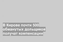 В Кирове почти 500 обманутых дольщиков получат компенсации