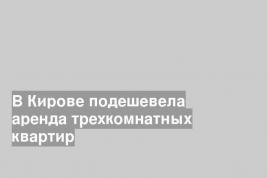 В Кирове подешевела аренда трехкомнатных квартир