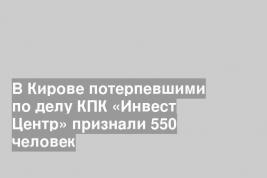 В Кирове потерпевшими по делу КПК «Инвест Центр» признали 550 человек