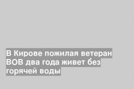 В Кирове пожилая ветеран ВОВ два года живет без горячей воды