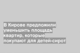 В Кирове предложили уменьшить площадь квартир, которые покупают для детей-сирот