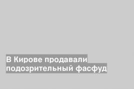 В Кирове продавали подозрительный фасфуд