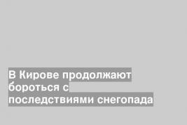 В Кирове продолжают бороться с последствиями снегопада