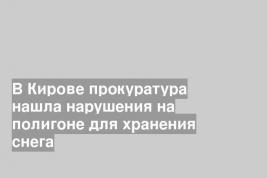 В Кирове прокуратура нашла нарушения на полигоне для хранения снега