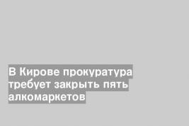 В Кирове прокуратура требует закрыть пять алкомаркетов