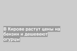 В Кирове растут цены на бензин и дешевеют огурцы