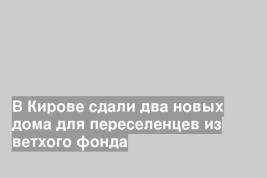 В Кирове сдали два новых дома для переселенцев из ветхого фонда