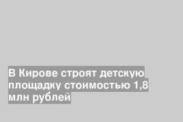 В Кирове строят детскую площадку стоимостью 1,8 млн рублей