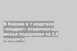В Кирове в 1 квартале «квадрат» вторичного жилья подорожал на 2,6 процента