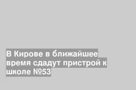 В Кирове в ближайшее время сдадут пристрой к школе №53