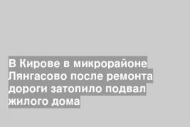 В Кирове в микрорайоне Лянгасово после ремонта дороги затопило подвал жилого дома