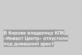 В Кирове владелицу КПК «Инвест Центр» отпустили под домашний арест