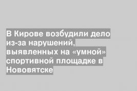 В Кирове возбудили дело из-за нарушений, выявленных на «умной» спортивной площадке в Нововятске