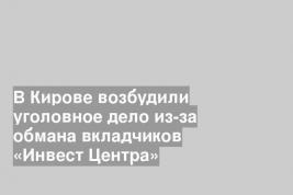 В Кирове возбудили уголовное дело из-за обмана вкладчиков «Инвест Центра»