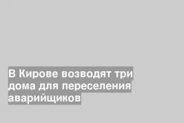 В Кирове возводят три дома для переселения аварийщиков