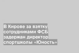 В Кирове за взятку сотрудниками ФСБ задержан директор спортшколы «Юность»