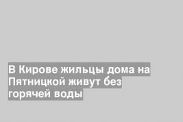 В Кирове жильцы дома на Пятницкой живут без горячей воды