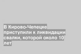 В Кирово-Чепецке приступили к ликвидации свалки, которой около 10 лет