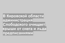 В Кировской области администрация Слободского очищает крыши от снега и льда предписаниями