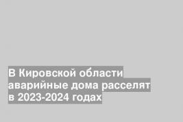 В Кировской области аварийные дома расселят в 2023-2024 годах