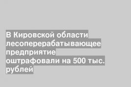 В Кировской области лесоперерабатывающее предприятие оштрафовали на 500 тыс. рублей