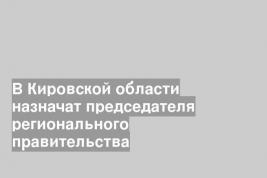В Кировской области назначат председателя регионального правительства