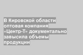 В Кировской области оптовая компания «Центр-Т» документально завысила объемы продукции