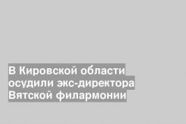 В Кировской области осудили экс-директора Вятской филармонии