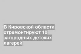 В Кировской области отремонтируют 10 загородных детских лагерей