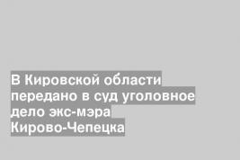В Кировской области передано в суд уголовное дело экс-мэра Кирово-Чепецка