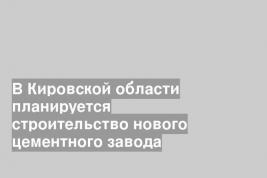 В Кировской области планируется строительство нового цементного завода