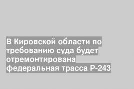 В Кировской области по требованию суда будет отремонтирована федеральная трасса Р-243