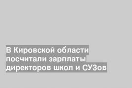 В Кировской области посчитали зарплаты директоров школ и СУЗов