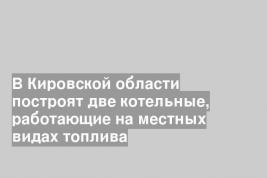 В Кировской области построят две котельные, работающие на местных видах топлива