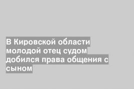 В Кировской области молодой отец судом добился права общения с сыном