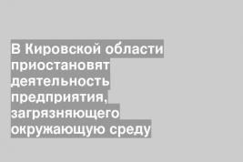 В Кировской области приостановят деятельность предприятия, загрязняющего окружающую среду