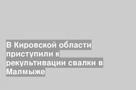 В Кировской области приступили к рекультивации свалки в Малмыже