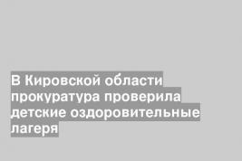 В Кировской области прокуратура проверила детские оздоровительные лагеря