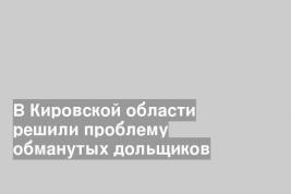 В Кировской области решили проблему обманутых дольщиков