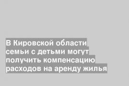 В Кировской области семьи с детьми могут получить компенсацию расходов на аренду жилья