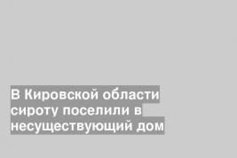 В Кировской области сироту поселили в несуществующий дом