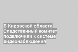 В Кировской области Следственный комитет подключили к системе видеонаблюдения