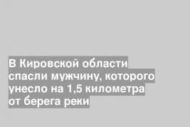 В Кировской области спасли мужчину, которого унесло на 1,5 километра от берега реки