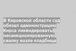 В Кировской области суд обязал администрацию Кирса ликвидировать несанкционированную свалку возле кладбища
