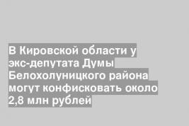 В Кировской области у экс-депутата Думы Белохолуницкого района могут конфисковать около 2,8 млн рублей