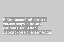 В Кировской области в самую жару в домах района Шоши пос. Даровской исчезает вода