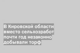 В Кировской области вместо сельхозработ почти год незаконно добывали торф