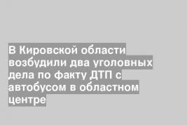 В Кировской области возбудили два уголовных дела по факту ДТП с автобусом в областном центре